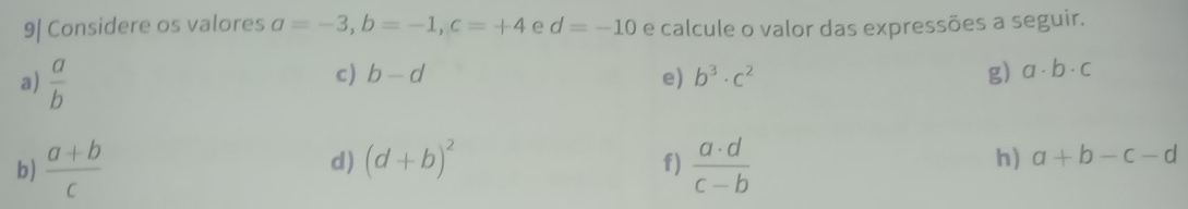 9| Considere os valores a=-3, b=-1, c=+4 e d=-10 e calcule o valor das expressões a seguir. 
a)  a/b 
c) b-d e) b^3· c^2 g) a· b· c
f) 
b)  (a+b)/c  d) (d+b)^2  a· d/c-b  h) a+b-c-d