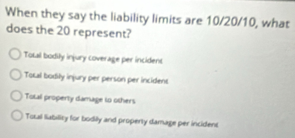 When they say the liability limits are 10/20/10, what
does the 20 represent?
Total bodily injury coverage per incident
Total bodily injury per person per incidens
Total property damage to others
Total liability for bodily and property damage per incident