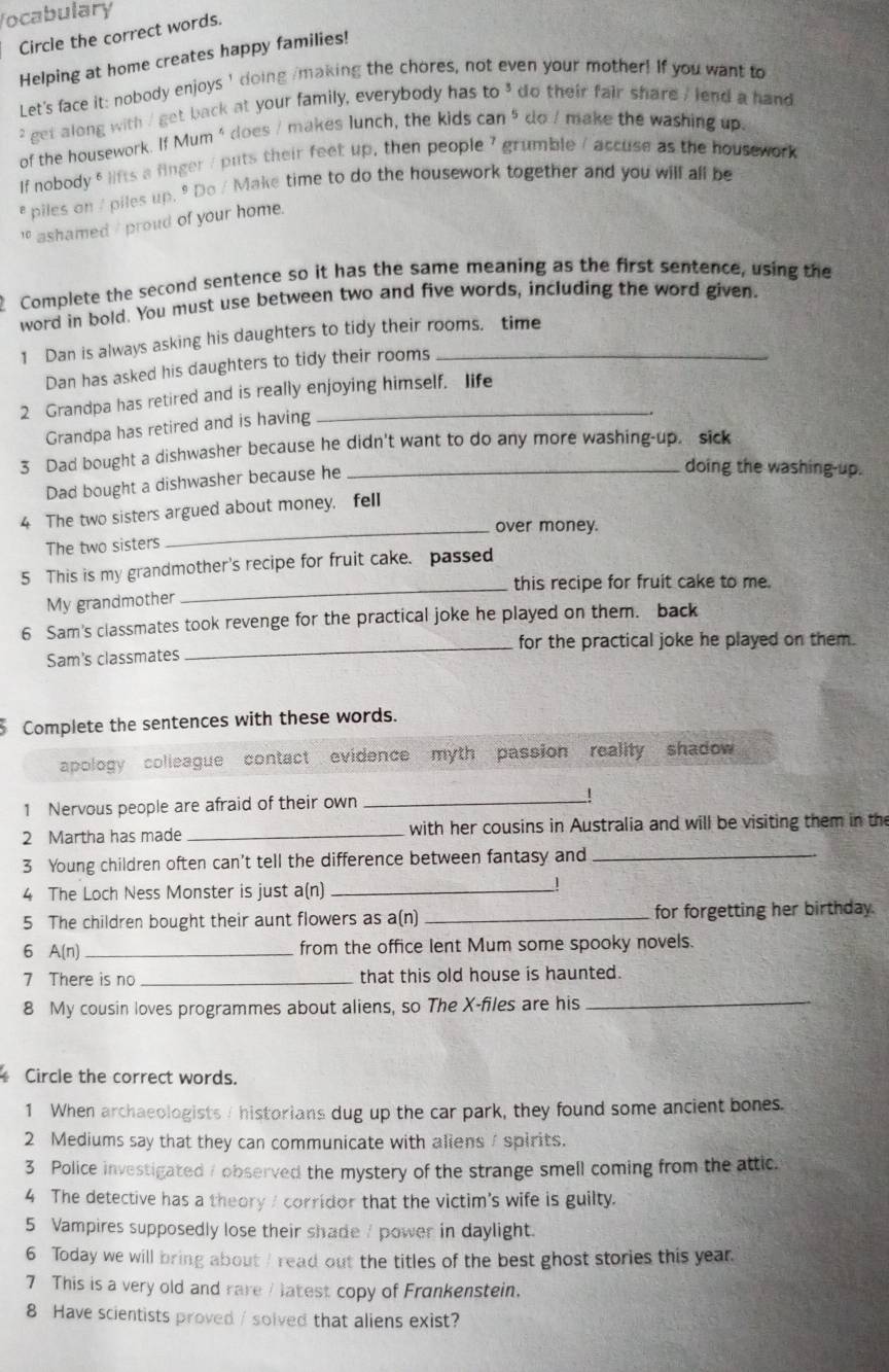 Vocabulary
Circle the correct words.
Helping at home creates happy families!
Let's face it: nobody enjoys I doing /making the chores, not even your mother! If you want to
" get along with / get back at your family, everybody has to^3 do their fair share , lend a hand
of the housework. If Mum ' does / makes lunch, the kids can^5 do / make the washing up.
If nobody 5lifts a finger / puts their feet up, then people 7 grumble / accuse as the housework
e piles on / piles up. 9 Do / Make time to do the housework together and you will all be
1 ashamed / proud of your home.
Complete the second sentence so it has the same meaning as the first sentence, using the
word in bold. You must use between two and five words, including the word given.
1 Dan is always asking his daughters to tidy their rooms. time
Dan has asked his daughters to tidy their rooms
2 Grandpa has retired and is really enjoying himself. life
Grandpa has retired and is having
3 Dad bought a dishwasher because he didn't want to do any more washing-up. sick
Dad bought a dishwasher because he
doing the washing-up.
4 The two sisters argued about money, fell
_over money.
The two sisters
5 This is my grandmother's recipe for fruit cake. passed
_this recipe for fruit cake to me.
My grandmother
6 Sam's classmates took revenge for the practical joke he played on them. back
Sam's classmates _for the practical joke he played on them.
Complete the sentences with these words.
apology colleague contact evidence myth passion reality shadow 
1 Nervous people are afraid of their own_
2 Martha has made _ with her cousins in Australia and will be visiting them in the
3 Young children often can’t tell the difference between fantasy and_
4 The Loch Ness Monster is just a(n)_
5 The children bought their aunt flowers as a(n) _for forgetting her birthday.
6 A(n) _from the office lent Mum some spooky novels.
7 There is no _that this old house is haunted.
8 My cousin loves programmes about aliens, so The X-files are his_
Circle the correct words.
1 When archaeologists / historians dug up the car park, they found some ancient bones.
2 Mediums say that they can communicate with aliens/ spirits.
3 Police investigated / observed the mystery of the strange smell coming from the attic.
4 The detective has a theory / corridor that the victim's wife is guilty.
5 Vampires supposedly lose their shade / power in daylight.
6 Today we will bring about / read out the titles of the best ghost stories this year.
7 This is a very old and rare / latest copy of Frankenstein.
8 Have scientists proved / solved that aliens exist?