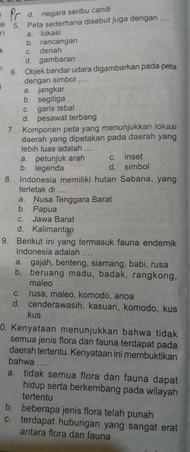 d. negara seribu candi
a1 5. Peta sederhana disebut juga dengan ....
ri a. lokasi
b. rancangan
c. denah
d. gambaran
6. Objek bandar udara digambarkan pada peta
dengan simbol ….
a. jangkar
b. segitiga
c. garis tebal
d. pesawat terbang
7. Komponen peta yang menunjukkan lokasi
daerah yang dipetakan pada daerah yang
lebih luas adalah ....
a. petunjuk arah c. inset
b. legenda d. simbol
8. Indonesia memiliki hutan Sabana, yang
terletak di ....
a. Nusa Tenggara Barat
b. Papua
c. Jawa Barat
d. Kalimantan
9. Berikut ini yang termasuk fauna endemik
Indonesia adalah ....
a. gajah, benteng, siamang, babi, rusa
b. beruang madu, badak, rangkong,
maleo
c. rusa, maleo, komodo, anoa
d. cenderawasih, kasuari, komodo, kus
kus
0. Kenyataan menunjukkan bahwa tidak
semua jenis flora dan fauna terdapat pada
daerah tertentu. Kenyataan ini membuktikan
bahwa ....
a. tidak semua flora dan fauna dapat
hidup serta berkembang pada wilayah 
tertentu
b. beberapa jenis flora telah punah
c. terdapat hubungan yang sangat erat
antara flora dan fauna