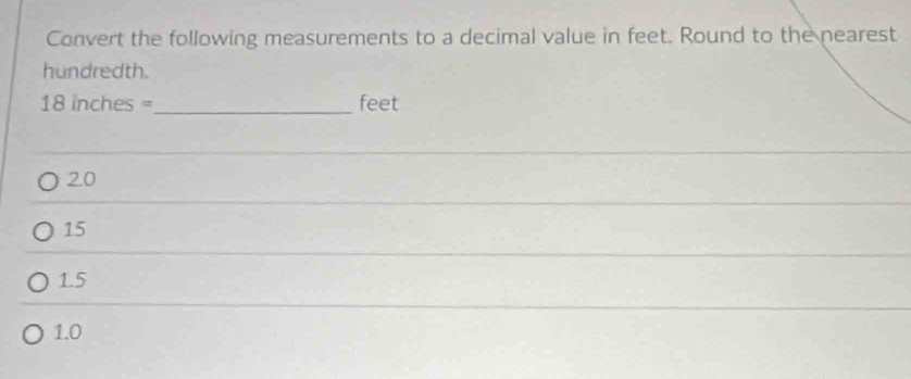 Convert the following measurements to a decimal value in feet. Round to the nearest
hundredth.
18 inches =_  feet
2.0
15
1.5
1.0