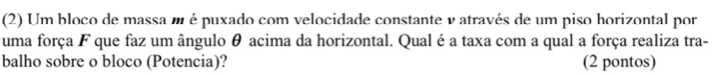 (2) Um bloco de massa m é puxado com velocidade constante v através de um piso horizontal por 
uma força F que faz um ângulo θ acima da horizontal. Qual é a taxa com a qual a força realiza tra- 
balho sobre o bloco (Potencia)? (2 pontos)