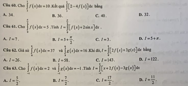 Cho ∈tlimits _2^(5f(x)dx=10.Kết quả ∈tlimits _5^2[2-4f(x)]dx bàng
A. 34. B. 36. C. 40. D. 32.
Câu 61. Cho ∈tlimits _0^(frac π)2)f(x)dx=5.Tinh I=∈tlimits _0^((frac π)2)[f(x)+2sin x]dx.
A. I=7. B. I=5+ π /2 . C. I=3.
D. I=5+π. 
Câu 62. Giả sử ∈tlimits _0^(9f(x)dx=37 và ∈tlimits _9^0g(x)dx=16.Khi đó, I=∈tlimits _0^9[2f(x)+3g(x)] dx bằng
A. I=26. B. I=58. C. I=143. D. I=122. 
Câu 63. Cho ∈tlimits _(-1)^2f(x)dx=2 và ∈tlimits _(-1)^2g(x)dx=-1.Tính I=∈tlimits _(-1)^2[x+2f(x)-3g(x)]dx
A. I=frac 5)2. I= 7/2 . C. I= 17/2 . D. I= 11/2 . 
B.