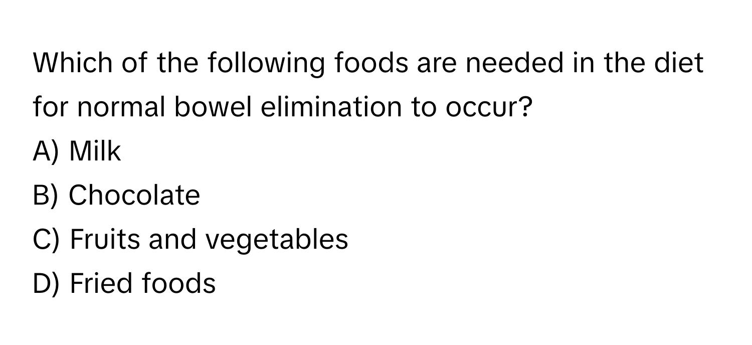 Which of the following foods are needed in the diet for normal bowel elimination to occur?

A) Milk 
B) Chocolate 
C) Fruits and vegetables 
D) Fried foods