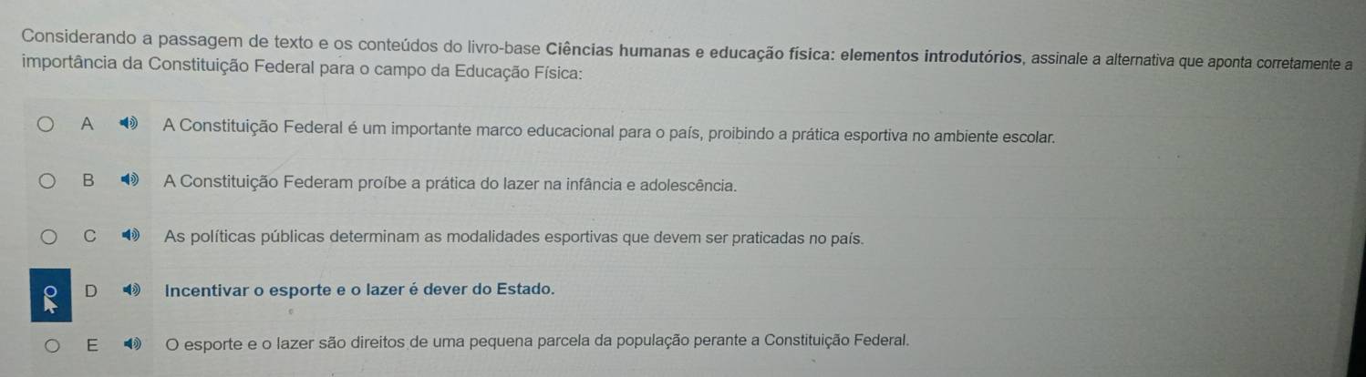 Considerando a passagem de texto e os conteúdos do livro-base Ciências humanas e educação física: elementos introdutórios, assinale a alternativa que aponta corretamente a
importância da Constituição Federal para o campo da Educação Física:
A ③ A Constituição Federal é um importante marco educacional para o país, proibindo a prática esportiva no ambiente escolar.
B ③ A Constituição Federam proíbe a prática do lazer na infância e adolescência.
C ③ As políticas públicas determinam as modalidades esportivas que devem ser praticadas no país.
D Incentivar o esporte e o lazer édever do Estado.
E O esporte e o lazer são direitos de uma pequena parcela da população perante a Constituição Federal.