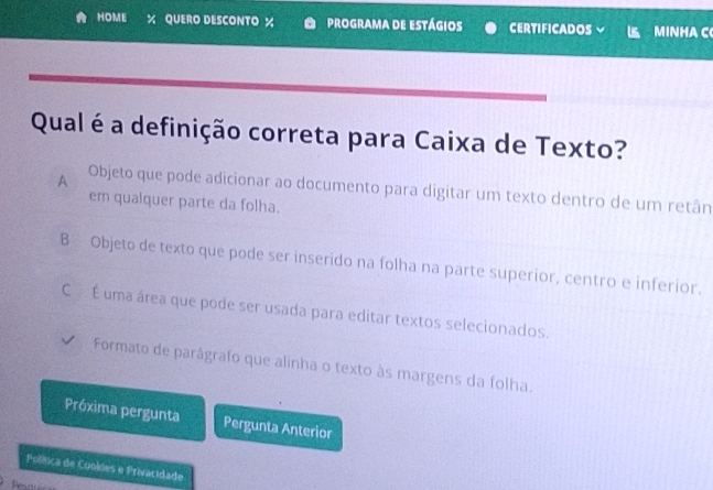 HOME % QUERO DESCONTO % programa de estágios CERTIFICADOS MINHAC
Qual é a definição correta para Caixa de Texto?
A Objeto que pode adicionar ao documento para digitar um texto dentro de um retân
em qualquer parte da folha.
B Objeto de texto que pode ser inserido na folha na parte superior, centro e inferior.
C É uma área que pode ser usada para editar textos selecionados.
Formato de parágrafo que alinha o texto às margens da folha.
Próxima pergunta Pergunta Anterior
Política de Cookies e Privacidade