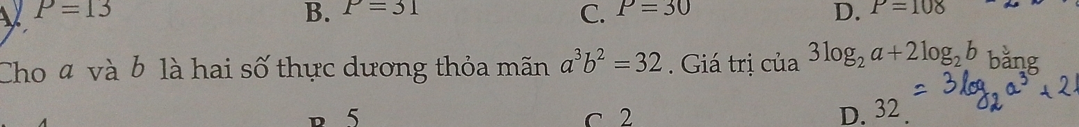 V P=13
B. P=31 P=30 P=108
C.
D.
Cho 4 và b là hai số thực dương thỏa mãn a^3b^2=32. Giá trị của 3log _2a+2log _2b bằng
p 5 c 2
D. 32