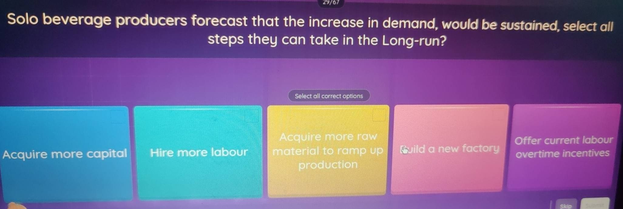 Solo beverage producers forecast that the increase in demand, would be sustained, select all
steps they can take in the Long-run?
Select all correct options
Acquire more raw
Offer current labour
Acquire more capital Hire more labour material to ramp up Build a new factory overtime incentives
production
Skio