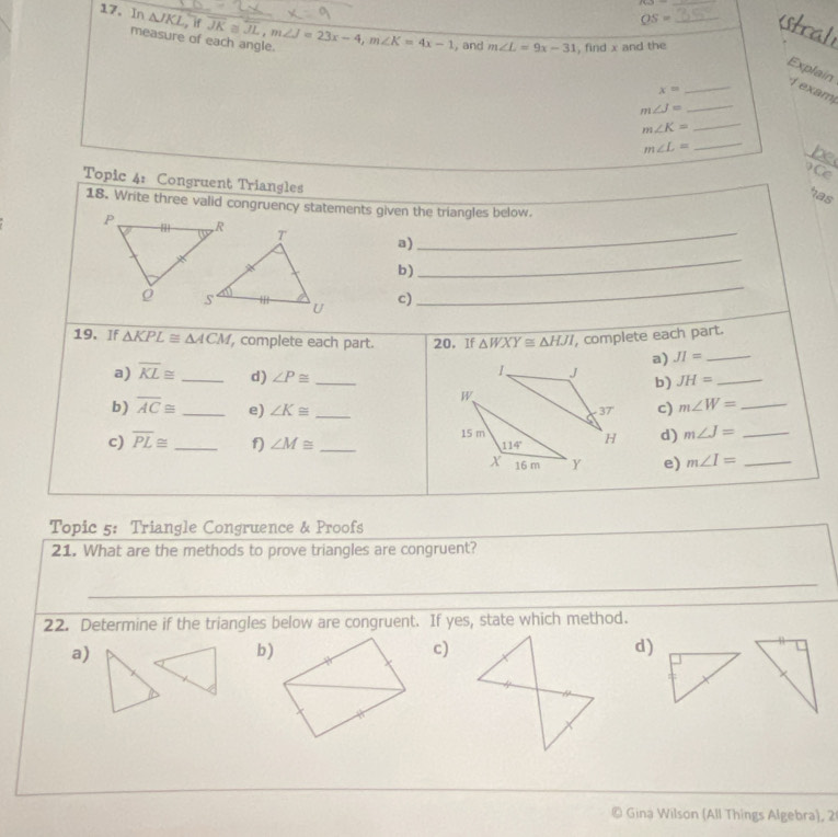 OS=
17. In △ JKL,if overline JK≌ overline JL,m∠ J=23x-4,m∠ K=4x-1 , and m∠ L=9x-31 , find x and the_
_
measure of each angle.
Explain 1  exam
x=
_
m∠ J=
_
m∠ K= _
_ m∠ L=
be
Ce
Topic 4: Congruent Triangles
has
18. Write three valid congruency statements given the triangles below.
_
a)_
b)
c)
_
19. If △ KPL≌ △ ACM , complete each part. 20. If △ WXY≌ △ HJI , complete each part.
a) JI= _
a) overline KL≌ _d) ∠ P≌ _
JH= _
b)
b) overline AC≌ _e) ∠ K≌ _c) m∠ W= _
c) overline PL≌ _f) ∠ M≌ _ 
d) m∠ J= _
e) m∠ I= _
Topic 5: Triangle Congruence & Proofs
21. What are the methods to prove triangles are congruent?
_
_
_
22. Determine if the triangles below are congruent. If yes, state which method.
a)
b)
c)
d)
, Gina Wilson (All Things Algebra), 2