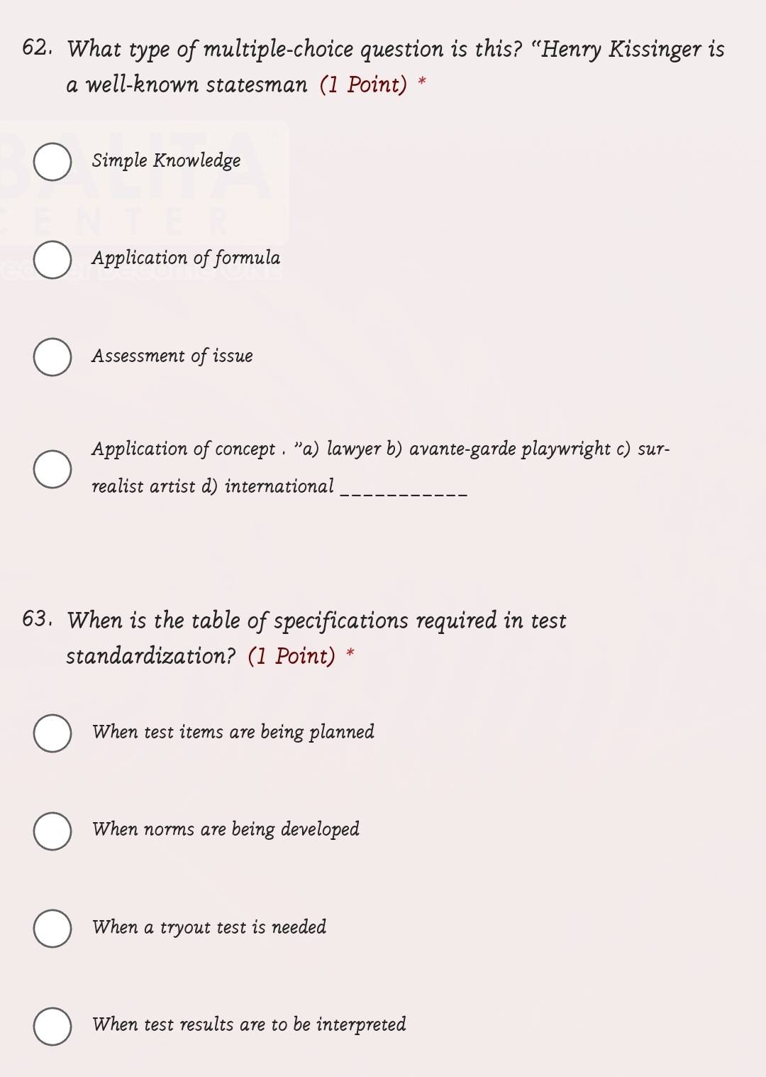 What type of multiple-choice question is this? “Henry Kissinger is
a well-known statesman (1 Point) *
Simple Knowledge
Application of formula
Assessment of issue
Application of concept . ''a) lawyer b) avante-garde playwright c) sur-
realist artist d) international_
63. When is the table of specifications required in test
standardization? (1 Point) *
When test items are being planned
When norms are being developed
When a tryout test is needed
When test results are to be interpreted