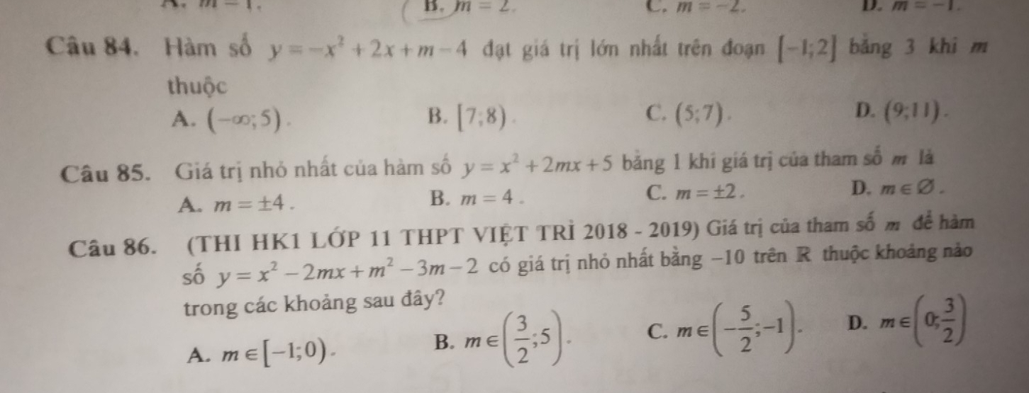 B. m=2. C. m=-2. D. m=-1. 
Câu 84. Hàm số y=-x^2+2x+m-4 đạt giá trị lớn nhất trên đoạn [-1;2] bảng 3 khi m
thuộc
D.
A. (-∈fty ;5). B. [7,8). C. (5;7). (9;11). 
Câu 85. Giá trị nhỏ nhất của hàm số y=x^2+2mx+5 băng 1 khí giá trị của tham _ _  m là
A. m=± 4.
B. m=4.
C. m=± 2. D. m∈ varnothing. 
Câu 86. (THI HK1 LỚP 11 THPT VIỆT TRÌ 2018-2019) Giá trị của tham số m để hàm
số y=x^2-2mx+m^2-3m-2 có giá trị nhỏ nhất bằng −10 trên R thuộc khoảng nào
trong các khoảng sau đây?
A. m∈ [-1;0).
B. m∈ ( 3/2 ;5). C. m∈ (- 5/2 ;-1). D. m∈ (0; 3/2 )