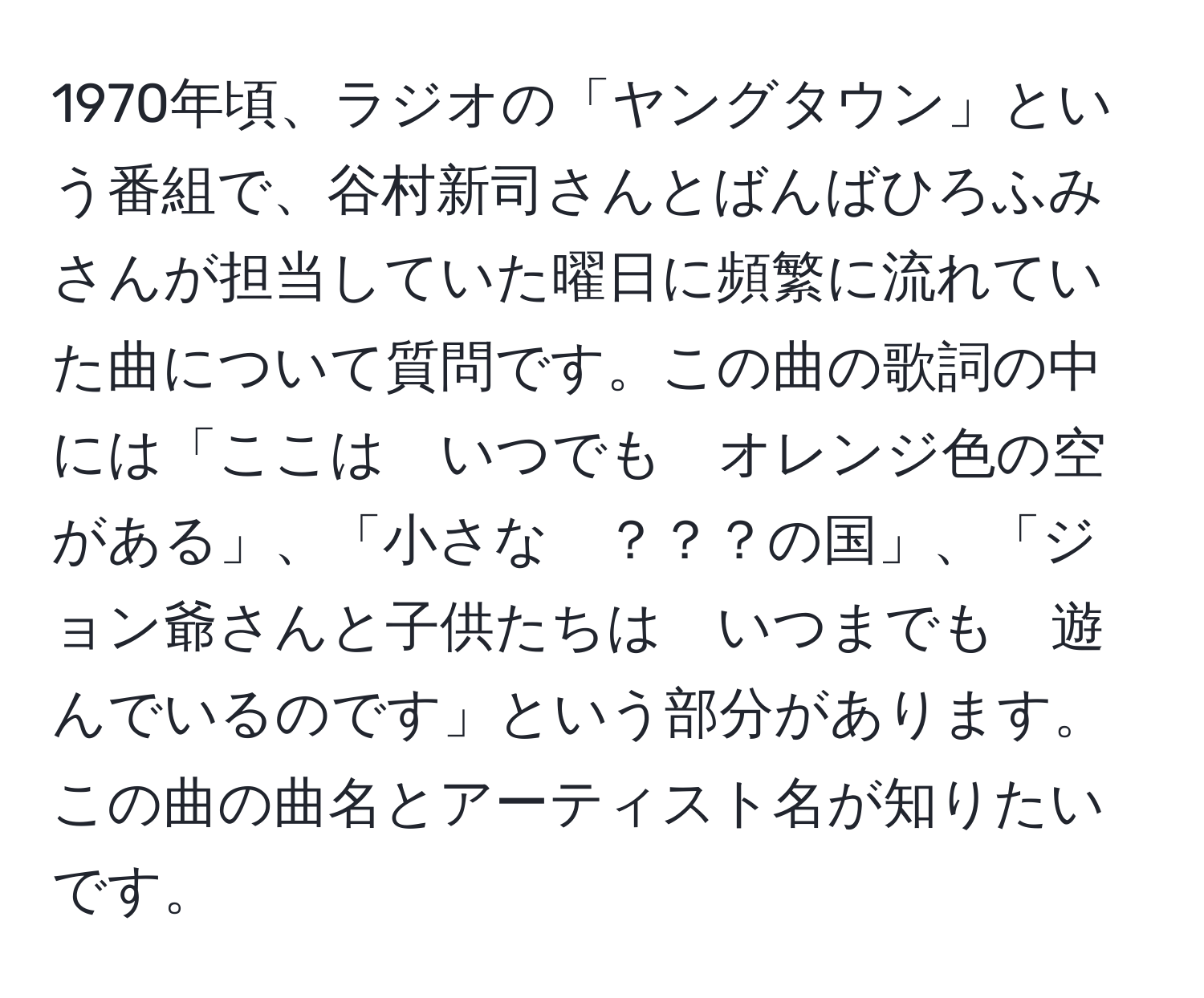 1970年頃、ラジオの「ヤングタウン」という番組で、谷村新司さんとばんばひろふみさんが担当していた曜日に頻繁に流れていた曲について質問です。この曲の歌詞の中には「ここは　いつでも　オレンジ色の空がある」、「小さな　？？？の国」、「ジョン爺さんと子供たちは　いつまでも　遊んでいるのです」という部分があります。この曲の曲名とアーティスト名が知りたいです。