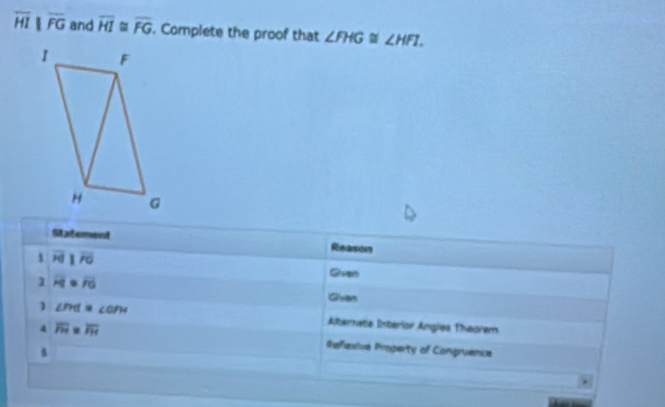 overline HI||overline FG and overline HI≌ overline FG. Complete the proof that ∠ FHG≌ ∠ HFI. 
Statement Reenens 
1 overline HJ overline FG
1 overline H . overline FO Gvan 
1 ∠ PHI =∠ OPM Albernata Diterior Angles Theorem 
4 overline FH overline FH
diefeive Property of Congruence