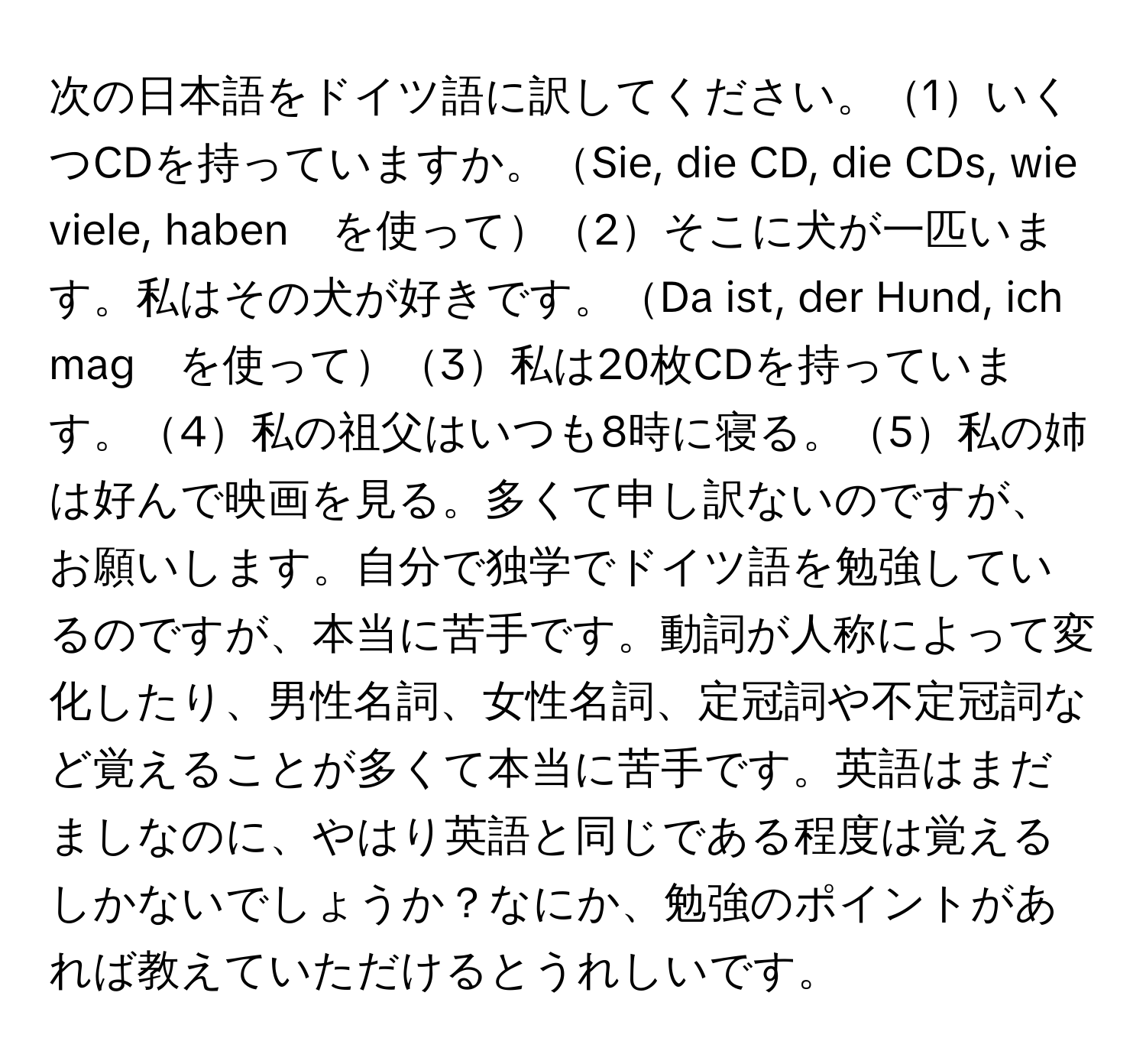 次の日本語をドイツ語に訳してください。1いくつCDを持っていますか。Sie, die CD, die CDs, wie viele, haben　を使って2そこに犬が一匹います。私はその犬が好きです。Da ist, der Hund, ich mag　を使って3私は20枚CDを持っています。4私の祖父はいつも8時に寝る。5私の姉は好んで映画を見る。多くて申し訳ないのですが、お願いします。自分で独学でドイツ語を勉強しているのですが、本当に苦手です。動詞が人称によって変化したり、男性名詞、女性名詞、定冠詞や不定冠詞など覚えることが多くて本当に苦手です。英語はまだましなのに、やはり英語と同じである程度は覚えるしかないでしょうか？なにか、勉強のポイントがあれば教えていただけるとうれしいです。