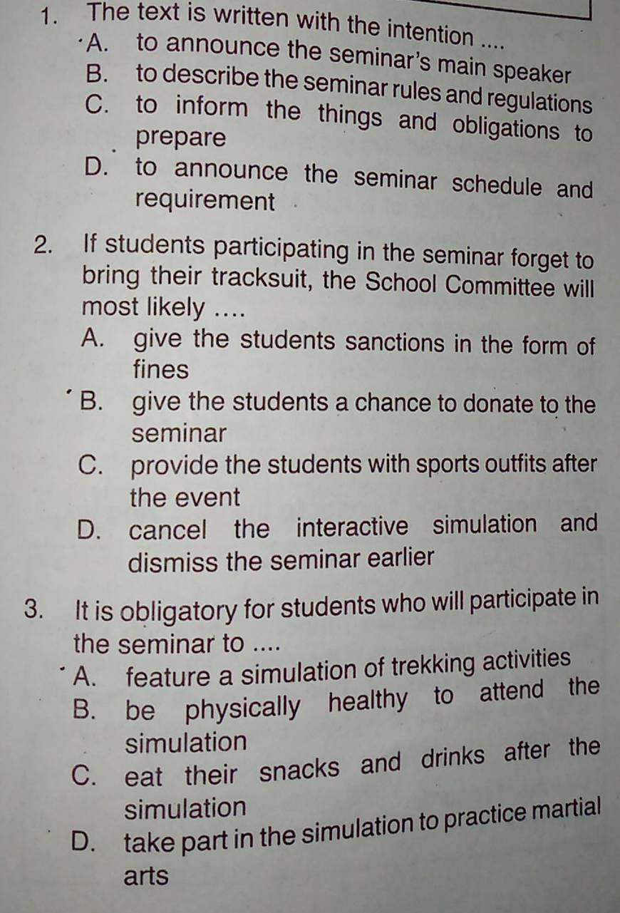 The text is written with the intention ....
A. to announce the seminar’s main speaker
B. to describe the seminar rules and regulations
C. to inform the things and obligations to
prepare
D. to announce the seminar schedule and
requirement
2. If students participating in the seminar forget to
bring their tracksuit, the School Committee will
most likely ....
A. give the students sanctions in the form of
fines
B. give the students a chance to donate to the
seminar
C. provide the students with sports outfits after
the event
D. cancel the interactive simulation and
dismiss the seminar earlier
3. It is obligatory for students who will participate in
the seminar to ....
A. feature a simulation of trekking activities
B. be physically healthy to attend the
simulation
C. eat their snacks and drinks after the
simulation
D. take part in the simulation to practice martial
arts