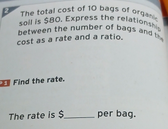 The total cost of 10 bags of organic 
soil is $80. Express the relationship 
between the number of bags and th 
cost as a rate and a ratio. 
Find the rate. 
The rate is $_  per bag.