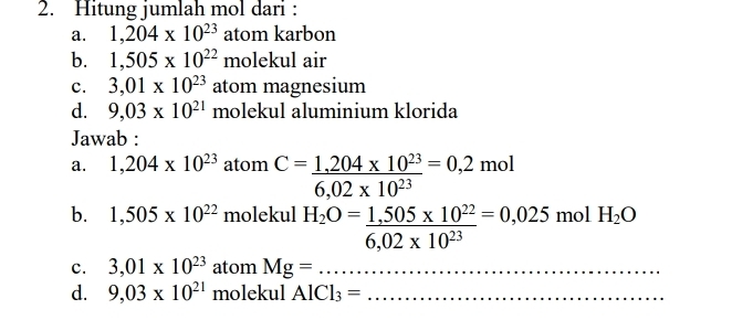 Hitung jumlah mol dari : 
a. 1,204* 10^(23) atom karbon 
b. 1,505* 10^(22)mol eku air 
c. 3,01* 10^(23) atom magnesium 
d. 9,03* 10^(21) molekul aluminium klorida 
Jawab : 
a. 1,204* 10^(23) atom C= (1,204* 10^(23))/6,02* 10^(23) =0,2mol
b. 1,505* 10^(22) molekul H_2O= (1,505* 10^(22))/6,02* 10^(23) =0,025molH_2O
c. 3,01* 10^(23) atom Mg=... _ 
d. 9,03* 10^(21) molekul AlCl_3= _