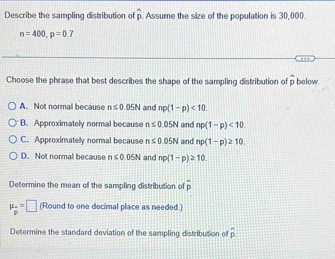 Describe the sampling distribution of widehat p. Assume the size of the population is 30,000.
n=400, p=0.7
Choose the phrase that best describes the shape of the sampling distribution of widehat p below.
A. Not normal because n≤ 0.05N and np(1-p)<10</tex>.
B. Approximately normal because n≤ 0.05N and np(1-p)<10</tex>.
C. Approximately normal because n≤ 0.05N and np(1-p)≥ 10.
D. Not normal because n≤ 0.05N and np(1-p)≥ 10. 
Determine the mean of the sampling distribution of hat p.
mu _hat p=□ (Round to one decimal place as needed.)
Determine the standard deviation of the sampling distribution of hat p.