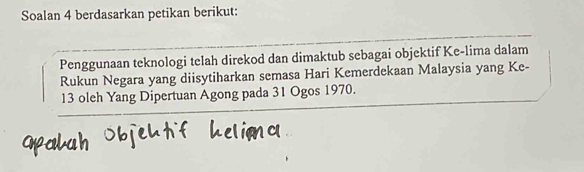 Soalan 4 berdasarkan petikan berikut: 
Penggunaan teknologi telah direkod dan dimaktub sebagai objektif Ke-lima dalam 
Rukun Negara yang diisytiharkan semasa Hari Kemerdekaan Malaysia yang Ke-
13 oleh Yang Dipertuan Agong pada 31 Ogos 1970.