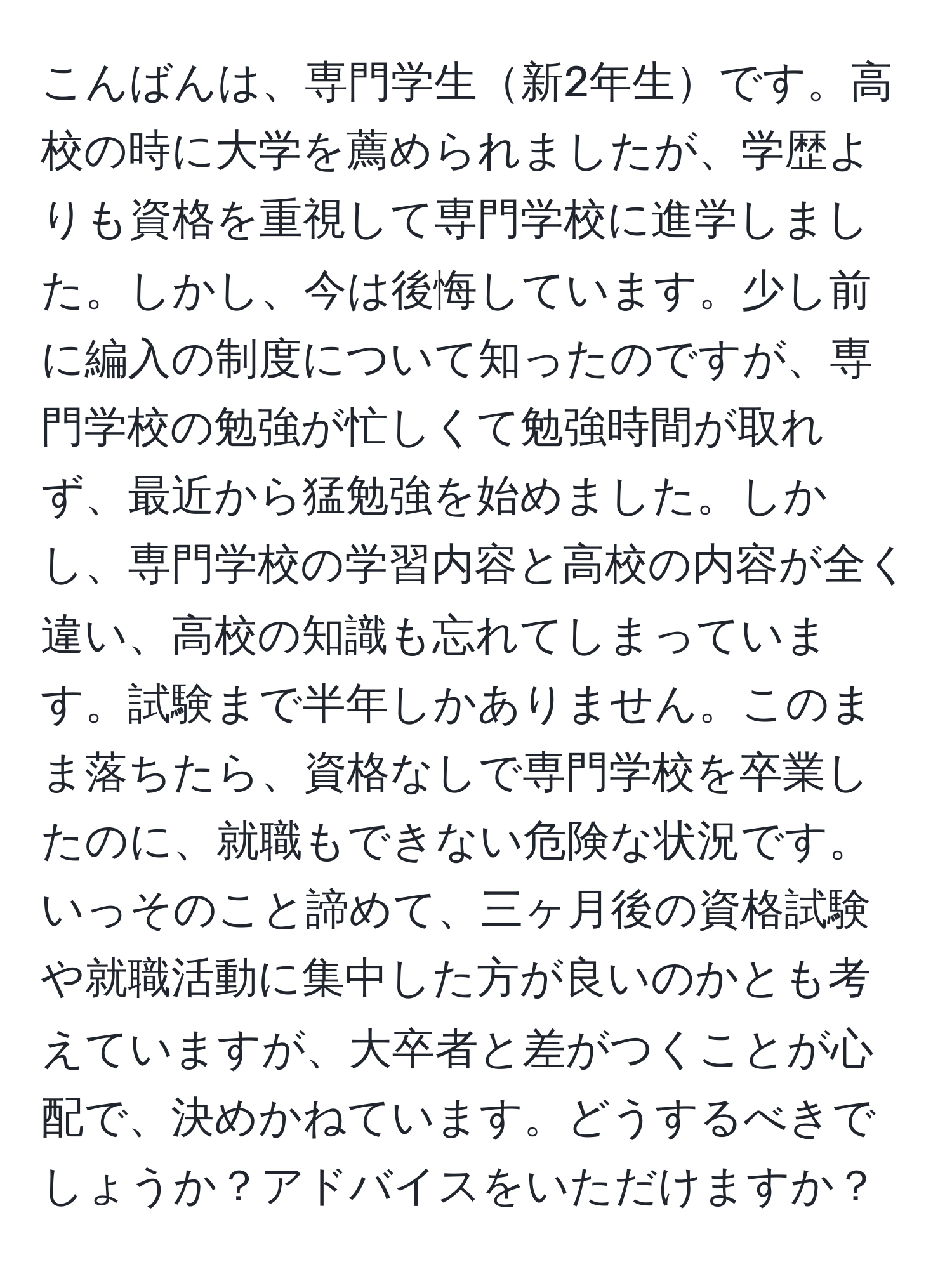 こんばんは、専門学生新2年生です。高校の時に大学を薦められましたが、学歴よりも資格を重視して専門学校に進学しました。しかし、今は後悔しています。少し前に編入の制度について知ったのですが、専門学校の勉強が忙しくて勉強時間が取れず、最近から猛勉強を始めました。しかし、専門学校の学習内容と高校の内容が全く違い、高校の知識も忘れてしまっています。試験まで半年しかありません。このまま落ちたら、資格なしで専門学校を卒業したのに、就職もできない危険な状況です。いっそのこと諦めて、三ヶ月後の資格試験や就職活動に集中した方が良いのかとも考えていますが、大卒者と差がつくことが心配で、決めかねています。どうするべきでしょうか？アドバイスをいただけますか？