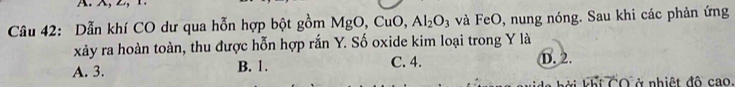 Dẫn khí CO dư qua hỗn hợp bột gồm MgO, CuO, Al_2O_3 và FeO, nung nóng. Sau khi các phản ứng
xảy ra hoàn toàn, thu được hỗn hợp rắn Y. Số oxide kim loại trong Y là
A. 3. B. 1. C. 4. D. 2.
Bởi Fết TO ở nhiệt độ cao.