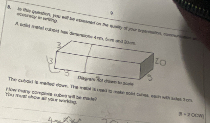 accuracy in writing. 
8. In this question, you will be assessed on the quality of your organisation, communication an 
A solid metal cuboid has dimension 
The cuboid idown. The metal is used to make solid cubes, each with sides 3cm. 
How many complete cubes will be made? 
You must show all your working. 
_ 
_
[5+2OCW]