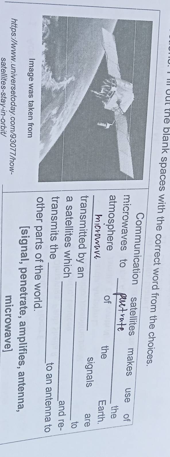 ll out the blank spaces with the correct word from the choices. 
_ 
Communication satellites makes use of 
microwaves to 
the 
_ 
atmosphere of Earth. 
the 
signals are 
transmitted by an 
_to 
a satellites which 
_and re- 
transmits the _to an antenna to 
other parts of the world. 
Image was taken from 
[signal, penetrate, amplifies, antenna, 
https://www.universetoday.com/93077/how- microwave] 
satellites-stay-in-orbit/