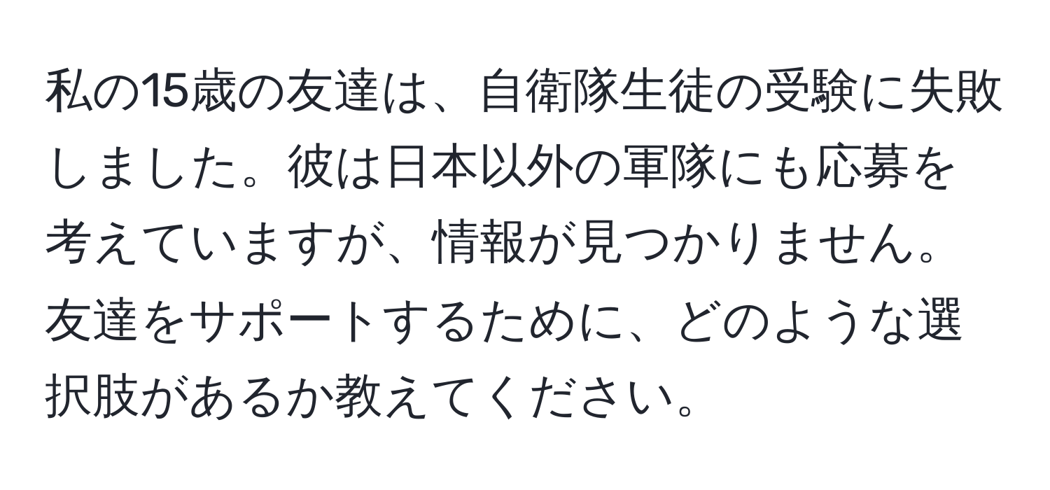 私の15歳の友達は、自衛隊生徒の受験に失敗しました。彼は日本以外の軍隊にも応募を考えていますが、情報が見つかりません。友達をサポートするために、どのような選択肢があるか教えてください。