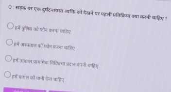 सड़क पर एक दुर्घटनाग्रस्त व्यक्ति को देखने पर पहली प्रतिक्रिया क्या करनी चाहिए ?
हमें पुलिस को फोन करना चाहिए
हमें अस्पताल को फोन करना चाहिए
हमें तत्काल प्राथमिक चिकित्सा प्रदान करनी चाहिए
हमें घायल को पानी देना चाहिए