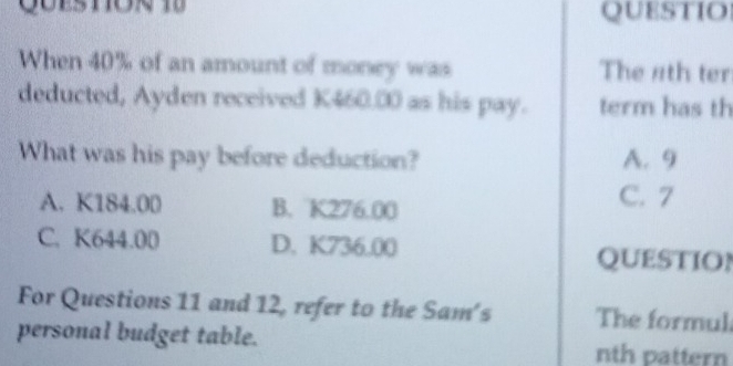 QUESTIO
When 40% of an amount of money was The 4th ter
deducted, Ayden received K460.00 as his pay. term has th
What was his pay before deduction? A. 9
A. K184.00 B. K276.00 C. 7
C. K644.00 D. K736.00
QUESTION
For Questions 11 and 12, refer to the Sam's The formul
personal budget table. nth pattern