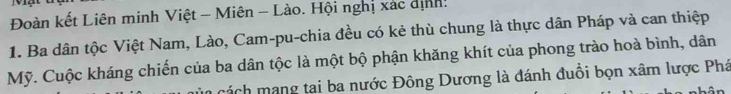 Đoàn kết Liên minh Việt - Miên - Lào. Hội nghị xác dịnh! 
1. Ba dân tộc Việt Nam, Lào, Cam-pu-chia đều có kẻ thù chung là thực dân Pháp và can thiệp 
Mỹ. Cuộc kháng chiến của ba dân tộc là một bộ phận khăng khít của phong trào hoà bình, dân 
á h ang tai ba nước Đông Dương là đánh đuổi bọn xâm lược Phá