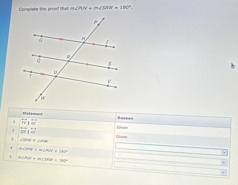 Complete the proof that m∠ PUV+m∠ SRW=180°. 
Statement Reason 
1 overleftrightarrow TV|overleftrightarrow GI Given 
2 overleftrightarrow QS|overleftrightarrow GI
Given 
3 ∠ SRW≌ ∠ IHW
4 m∠ IHW+m∠ PUV=180°
5 m∠ PUV+m∠ SRW=180°