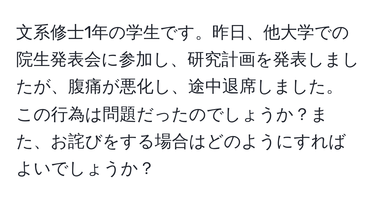 文系修士1年の学生です。昨日、他大学での院生発表会に参加し、研究計画を発表しましたが、腹痛が悪化し、途中退席しました。この行為は問題だったのでしょうか？また、お詫びをする場合はどのようにすればよいでしょうか？