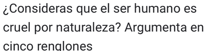 ¿Consideras que el ser humano es 
cruel por naturaleza? Argumenta en 
cinco renalones