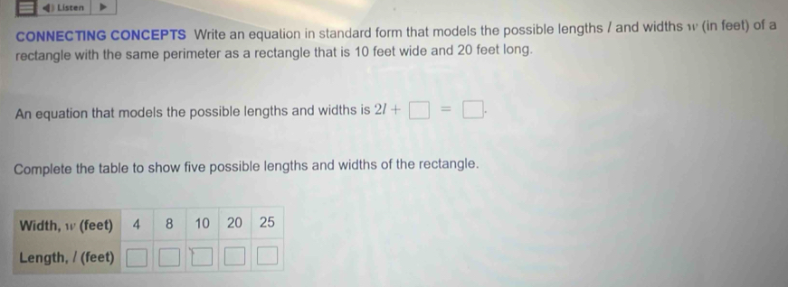 《》 Listen 
cONNECTING CONCEPTS Write an equation in standard form that models the possible lengths / and widths w (in feet) of a 
rectangle with the same perimeter as a rectangle that is 10 feet wide and 20 feet long. 
An equation that models the possible lengths and widths is 2l+□ =□. 
Complete the table to show five possible lengths and widths of the rectangle.