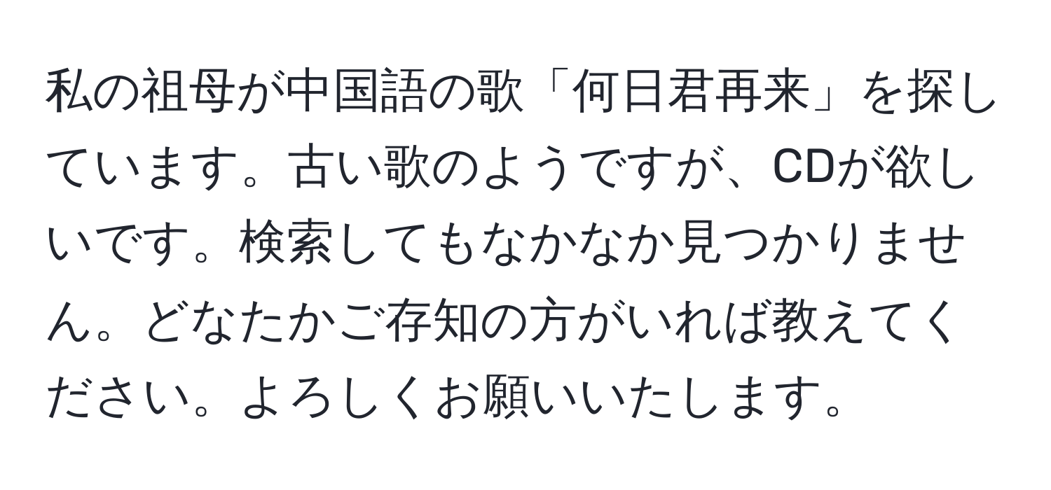 私の祖母が中国語の歌「何日君再来」を探しています。古い歌のようですが、CDが欲しいです。検索してもなかなか見つかりません。どなたかご存知の方がいれば教えてください。よろしくお願いいたします。