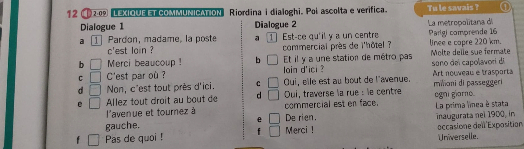 12 2-09 LEXIQUE ET COMMUNICATION Riordina i dialoghi. Poi ascolta e verifica. Tu le savais ? a 
Dialogue 1 Dialogue 2 La metropolitana di 
a 1 Pardon, madame, la poste a 1Est-ce qu'il y a un centre Parigi comprende 16 
c'est loin ? commercial près de l'hôtel ? linee e copre 220 km. 
b □ Merci beaucoup ! Et il y a une station de métro pas Molte delle sue fermate 
b 
C □ C'est par où ? loin d'ici ? sono dei capolavori di 
Art nouveau e trasporta 
d □ Non, c'est tout près d'ici. C □ Oui, elle est au bout de l'avenue. milioni di passeggeri 
e □ Allez tout droit au bout de d □ Oui, traverse la rue : le centre ogni giorno. 
l'avenue et tournez à commercial est en face. 
La prima linea è stata 
e □ 
gauche. De rien. inaugurata nel 1900, in 
f □ Merci ! 
f Pas de quoi ! occasione dell’Exposition 
Universelle.