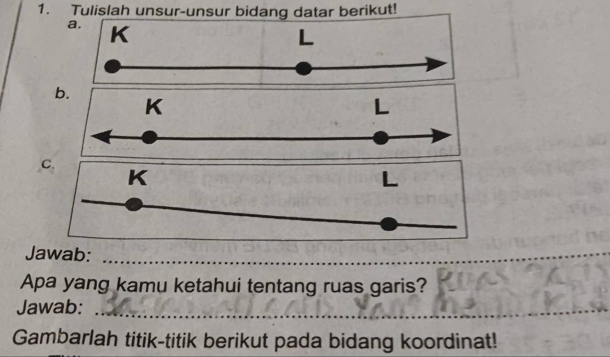 Tulislah unsur-unsur bidang datar berikut! 
a. K
b.
K
L
C.
K

Jawab: 
Apa yang kamu ketahui tentang ruas garis? 
Jawab:_ 
Gambarlah titik-titik berikut pada bidang koordinat!