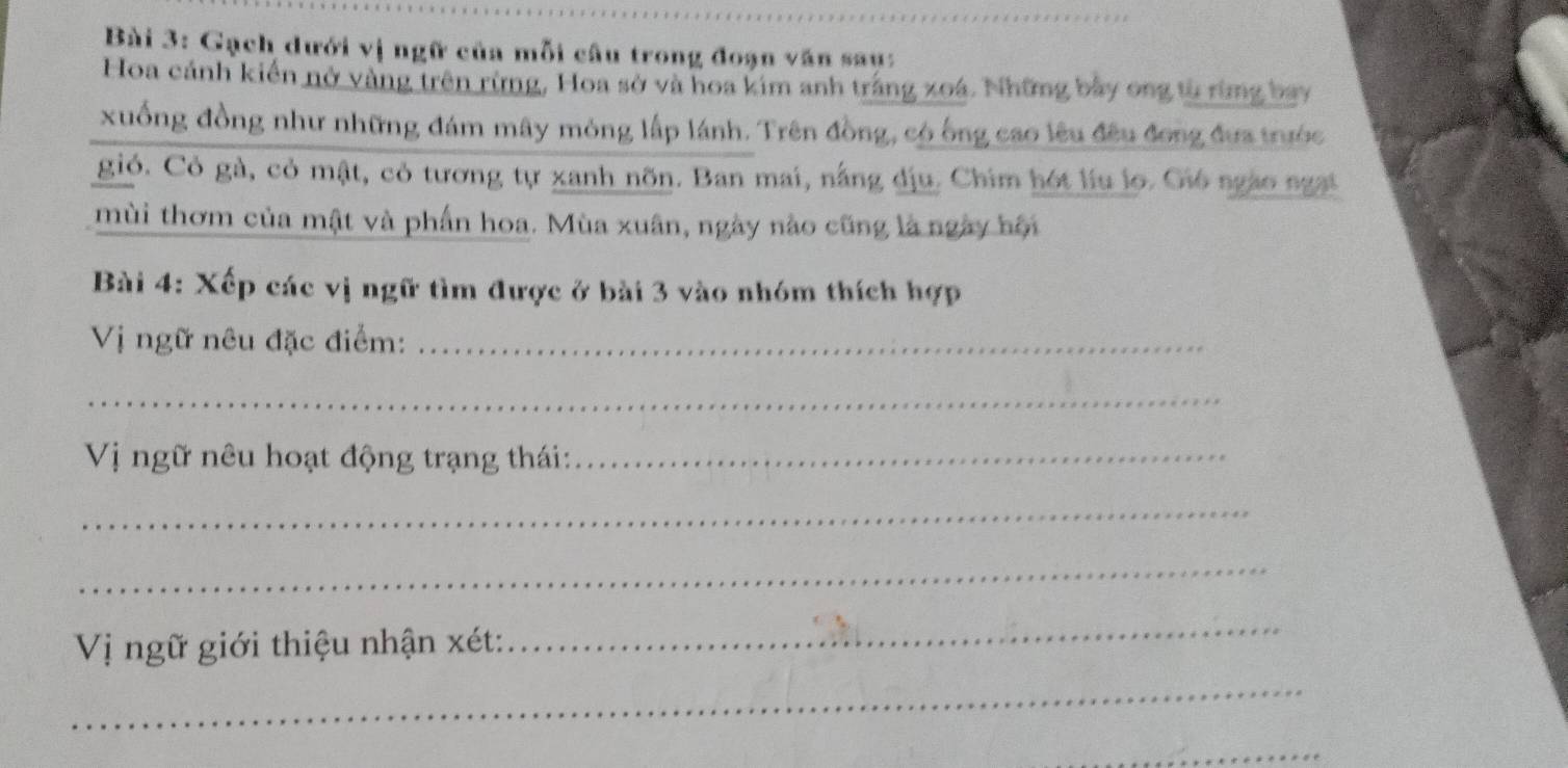 Gạch dưới vị ngữ của mỗi câu trong đoạn văn sau: 
Hoa cánh kiến nở vàng trên rừng, Hoa sở và hoa kim anh trắng xoá. Những bảy ong từ rừng bay 
xuống đồng như những đám mây mông lấp lánh. Trên đồng, có ông cao lêu đều đong đưa trước 
gió. Cỏ gà, cỏ mật, cỏ tương tự xanh nõn. Ban mai, nắng địu. Chim hót liu lo. Gi ngào ngại 
mùi thơm của mật và phần hoa. Mùa xuân, ngày nào cũng là ngày hội 
Bài 4: Xếp các vị ngữ tìm được ở bài 3 vào nhóm thích hợp 
Vị ngữ nêu đặc điểm:_ 
_ 
Vị ngữ nêu hoạt động trạng thái:_ 
_ 
_ 
Vị ngữ giới thiệu nhận xét: 
_ 
_ 
_