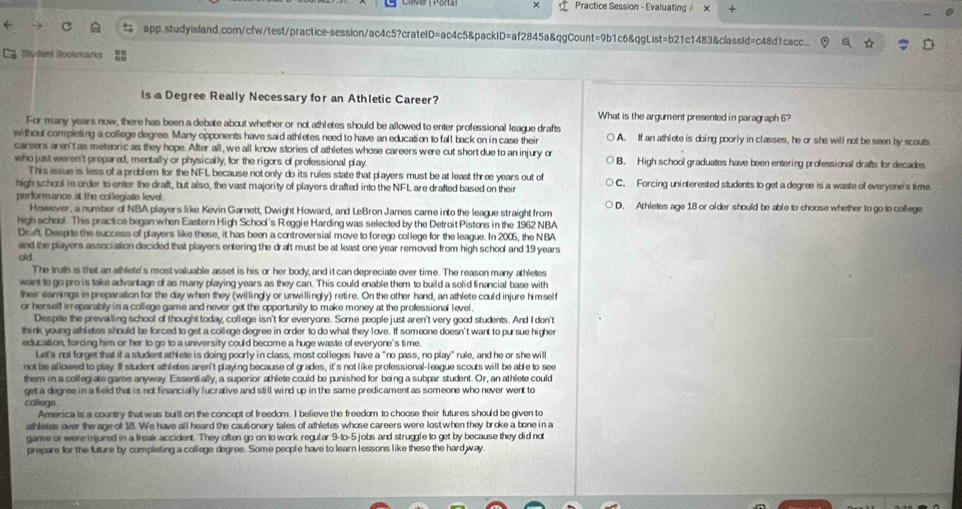 × Practice Session - Evaluating 
app.studyisland.com/cfw/test/practicesession/ac4c5?cratelD=ac4c5&packID=af2845a&qgCount=9b1c6&qgList=b21c1483&classId=c48d1cacc..
Ca Student Bookmarks
Is a Degree Really Necessary for an Athletic Career?
What is the argument presented in paragraph 6?
For many years now, there has been a debate about whether or not athletes should be allowed to enter professional league drafts
without completing a college degree. Many opponents have said athletes need to have an education to fall back on in case their A. If an athlete is doing poorly in classes, he or she will not be seen by scouts
careers aren't as meteoric as they hope. After all , we all know stories of athletes whose careers were cut short due to an injury or B. High school graduates have been entering professional drafts for decades
who just weren't prepared, mentally or physically, for the rigors of professional play
This issue is less of a problem for the NFL because notonly do its rules state that players must be at least three years out of
high school in order to enter the draft, but also, the vast majority of players drafted into the NFL are drafted based on their C. Forcing uninterested students to get a degree is a waste of everyone's time
performance at the collegiate level. D. Athletes age 18 or older should be able to choose whether to go to college
However, a number of NBA players like Kevin Garnett, Dwight Howard, and LeBron James came into the league straight from
high school. This practice began when Eastern High School's Reggie Harding was selected by the Detroit Pistons in the 1962 NBA
Draft. Despite the success of players like these, it has been a controversial move to forego college for the league. In 2005, the NBA
and the players association decided that players entering the draft must be at least one year removed from high school and 19 years
old
The truth is that an athlete's most valuable asset is his or her body, and it can depreciate over time. The reason many athletes
want to go pro is take advantage of as many playing years as they can. This could enable them to build a solid financial base with
their earnings in preparation for the day when they (willingly or unwillingly) retire. On the other hand, an athlete could injure himself
or herself irreparably in a college game and never get the opportunity to make money at the professional level .
Despite the prevailing school of thought today, college isn't for everyone. Some people just aren't very good students. And I don't
think young athletes should be forced to get a college degree in order to do what they love. If someone doesn't want to pursue higher
education, forcing him or her to go to a university could become a huge waste of everyone's time.
Let's not forget that if a student athlete is doing poorly in class, most colleges have a "no pass, no play" rule, and he or she will
not be allowed to play. If student athletes aren't playing because of grades, it's not like professional-league scouts will be able to see
them in a collegiate game anyway. Essentially, a superior athlete could be punished for being a subpar student. Or, an athlete could
get a degree in a field that is not financially lucrative and still wind up in the same predicament as someone who never went to
collega
America is a country that was built on the concept of freedom. I believe the freedom to choose their futures should be given to
athletes over the age of 18. We have all heard the cautionary tales of athletes whose careers were lostwhen they broke a bone in a
game or were injured in a freak accident. They often go on to work regular 9-to-5 jobs and struggle to get by because they did not
prepare for the luture by completing a college degree. Some people have to learn lessons like these the hard way.