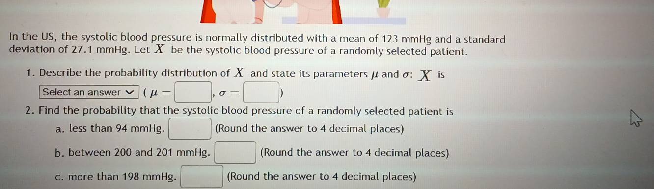 In the US, the systolic blood pressure is normally distributed with a mean of 123 mmHg and a standard
deviation of 27.1 mmHg. Let X be the systolic blood pressure of a randomly selected patient.
1. Describe the probability distribution of X and state its parameters μ and σ : X is
Select an answer (mu =□ ,sigma =□ )
2. Find the probability that the systolic blood pressure of a randomly selected patient is
a. less than 94 mmHg. □ (Round the answer to 4 decimal places)
b. between 200 and 201 mmHg. □ (Round the answer to 4 decimal places)
c. more than 198 mmHg. □ (Round the answer to 4 decimal places)