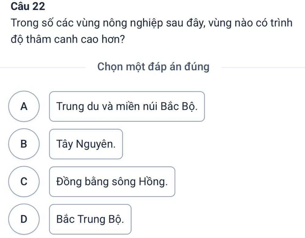 Trong số các vùng nông nghiệp sau đây, vùng nào có trình
độ thâm canh cao hơn?
Chọn một đáp án đúng
A Trung du và miền núi Bắc Bộ.
B Tây Nguyên.
C Đồng bằng sông Hồng.
D Bắc Trung Bộ.