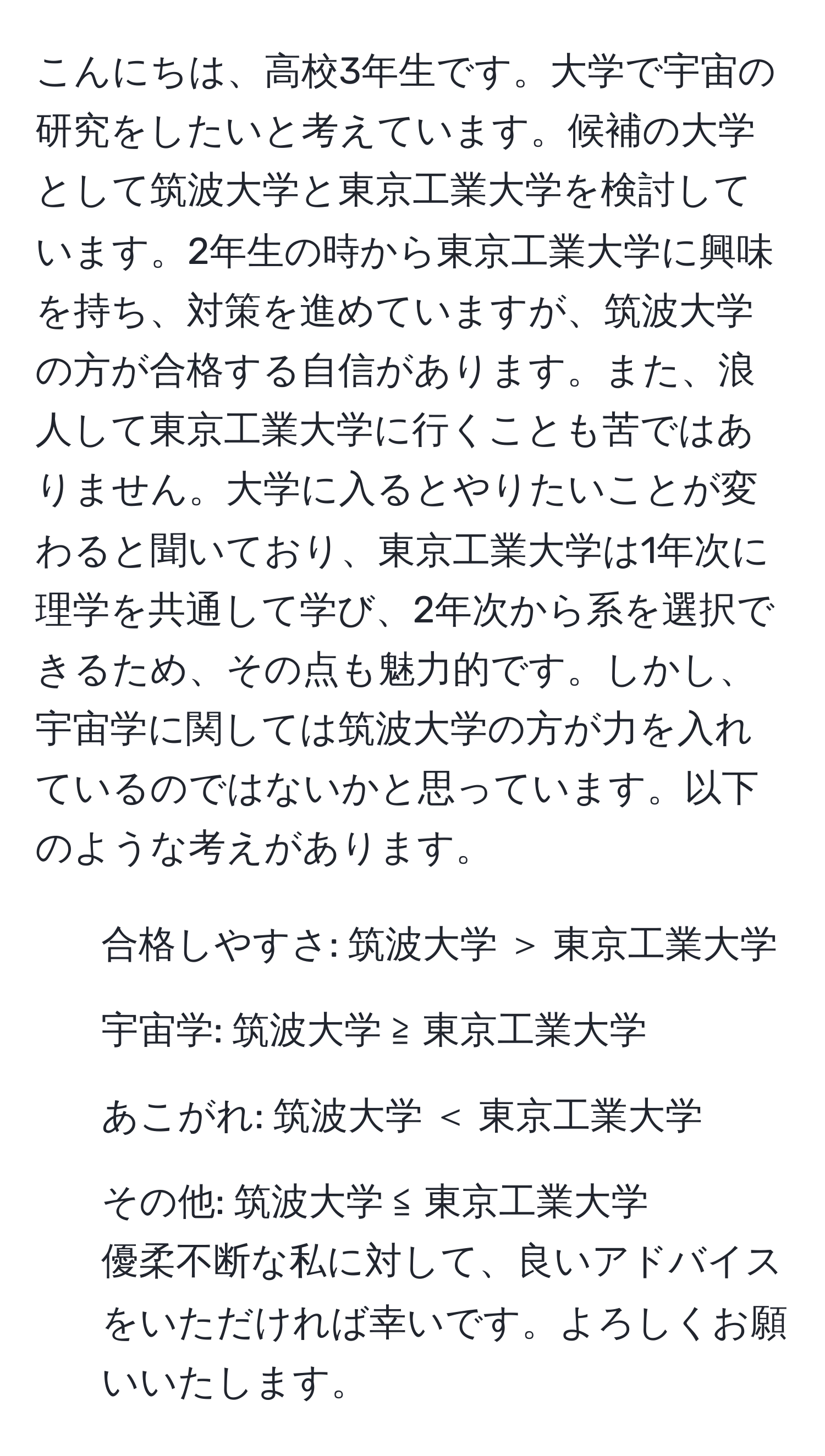 こんにちは、高校3年生です。大学で宇宙の研究をしたいと考えています。候補の大学として筑波大学と東京工業大学を検討しています。2年生の時から東京工業大学に興味を持ち、対策を進めていますが、筑波大学の方が合格する自信があります。また、浪人して東京工業大学に行くことも苦ではありません。大学に入るとやりたいことが変わると聞いており、東京工業大学は1年次に理学を共通して学び、2年次から系を選択できるため、その点も魅力的です。しかし、宇宙学に関しては筑波大学の方が力を入れているのではないかと思っています。以下のような考えがあります。  
- 合格しやすさ: 筑波大学 ＞ 東京工業大学  
- 宇宙学: 筑波大学 ≧ 東京工業大学  
- あこがれ: 筑波大学 ＜ 東京工業大学  
- その他: 筑波大学 ≦ 東京工業大学  
優柔不断な私に対して、良いアドバイスをいただければ幸いです。よろしくお願いいたします。