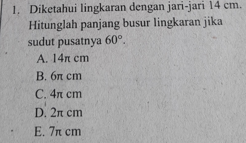 Diketahui lingkaran dengan jari-jari 14 cm.
Hitunglah panjang busur lingkaran jika
sudut pusatnya 60°.
A. 14π cm
B. 6π cm
C. 4π cm
D. 2π cm
E. 7π cm