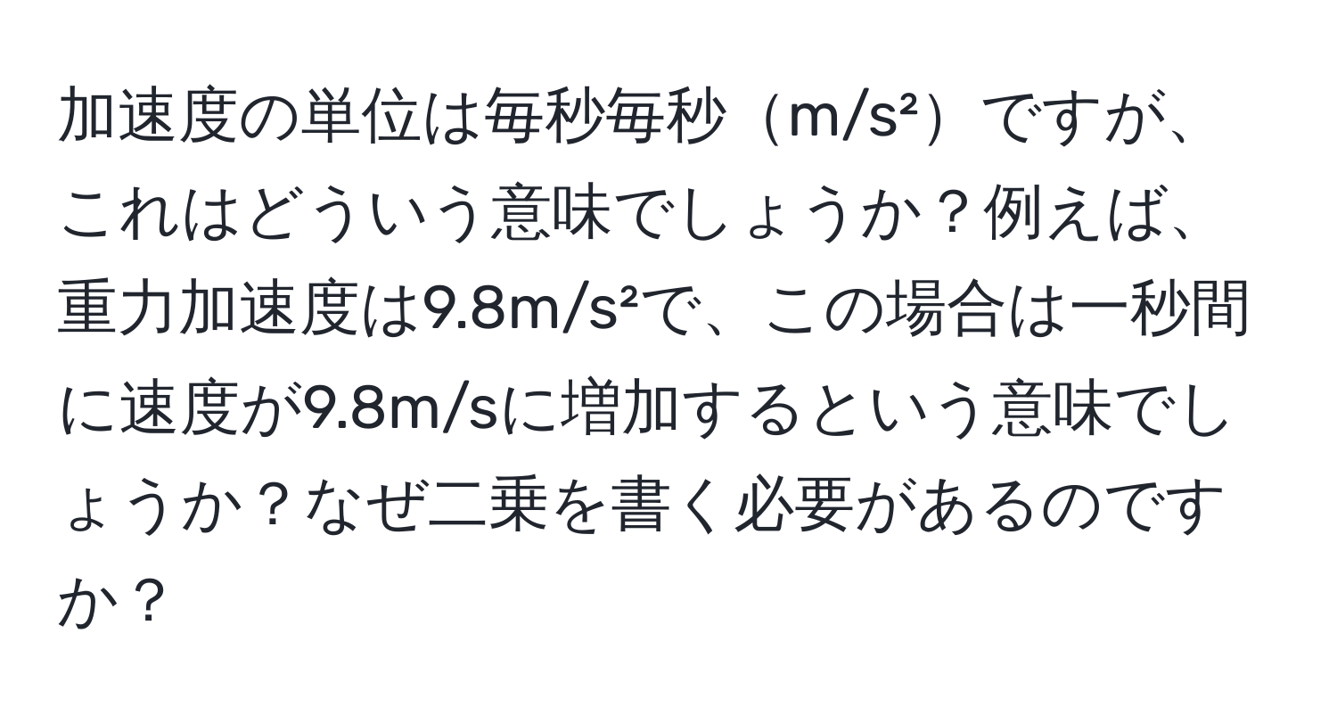 加速度の単位は毎秒毎秒m/s²ですが、これはどういう意味でしょうか？例えば、重力加速度は9.8m/s²で、この場合は一秒間に速度が9.8m/sに増加するという意味でしょうか？なぜ二乗を書く必要があるのですか？