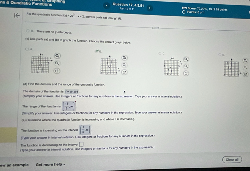 Graphing Question 17, 4.3.51 HW Score: 72.22%, 13 of 18 points
ns & Quadratic Functions Part 10 of 11 Points: 0 of 1
For the quadratic function f(x)=2x^2-x+2 , answer parts (a) through (f)
B. There are no y-intercepts.
(c) Use parts (a) and (b) to graph the function. Choose the correct graph below
A
B.
C.
^y
D.
(d) Find the domain and the range of the quadratic function.
The domain of the function is (-∈fty ,∈fty ). 
(Simplify your answer. Use integers or fractions for any numbers in the expression. Type your answer in interval notation.)
The range of the function is [ 15/8 ,∈fty )
(Simplify your answer. Use integers or fractions for any numbers in the expression. Type your answer in interval notation.)
(e) Determine where the quadratic function is increasing and where it is decreasing.
The function is increasing on the interval ( 1/4 ,∈fty ). 
(Type your answer in interval notation. Use integers or fractions for any numbers in the expression.)
The function is decreasing on the interval □ 
(Type your answer in interval notation. Use integers or fractions for any numbers in the expression.)
Clear all
ew an example Get more help -