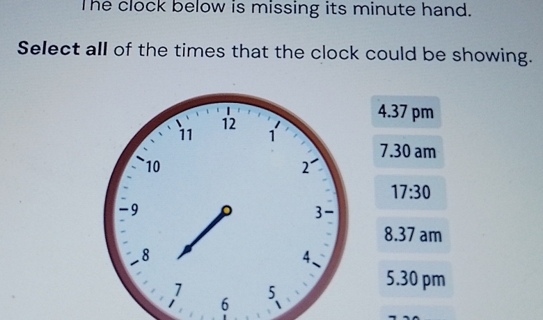 The clock below is missing its minute hand.
Select all of the times that the clock could be showing.
4.37 pm
7.30 am
17:30
8.37 am
5.30 pm