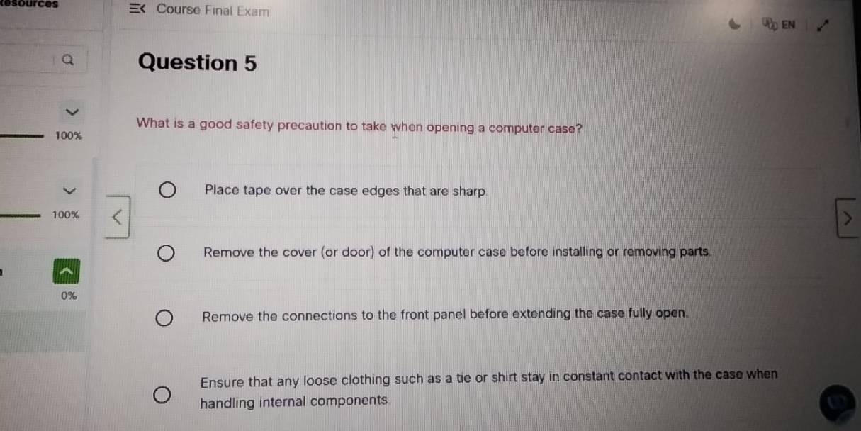 Resources Course Final Exam
<
EN
Question 5
What is a good safety precaution to take when opening a computer case?
100%
Place tape over the case edges that are sharp.
_ 100%
Remove the cover (or door) of the computer case before installing or removing parts.
0%
Remove the connections to the front panel before extending the case fully open.
Ensure that any loose clothing such as a tie or shirt stay in constant contact with the case when
handling internal components.