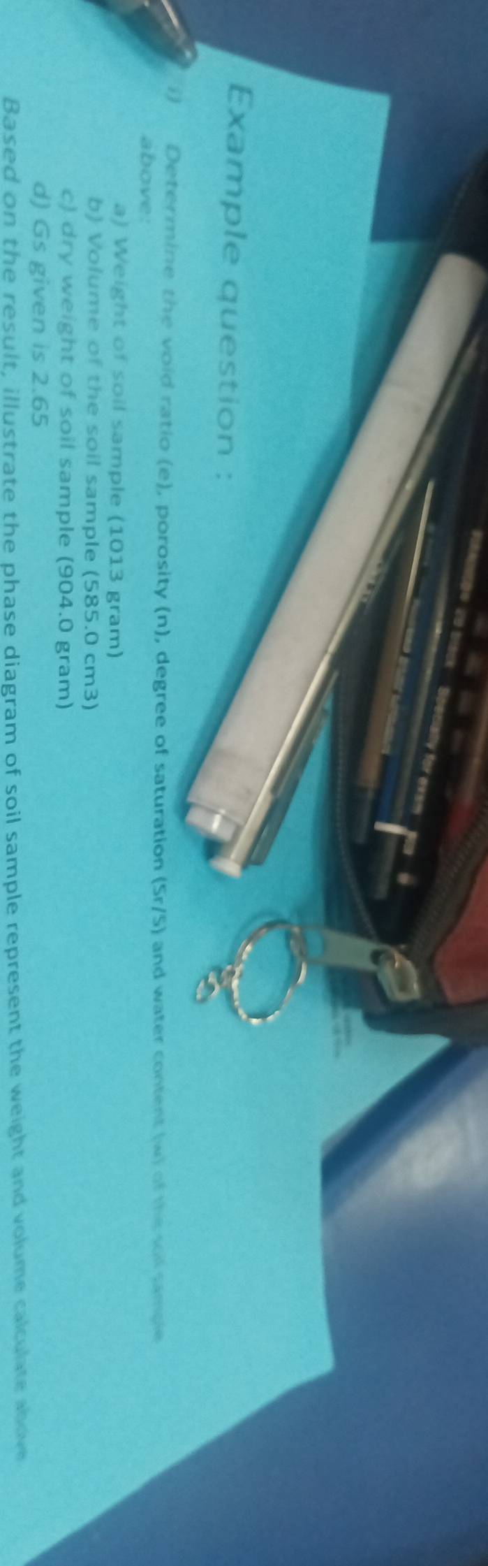 ocially for exsm 
Example question : 
i) Determine the void ratio (e), porosity (n), degree of saturation (Sr/S) and water content (w) of the soil sample 
above: 
a) Weight of soil sample (1013 gram) 
b) Volume of the soil sample (585.0 cm3) 
c) dry weight of soil sample (904.0 gram) 
d) Gs given is 2.65
Based on the result, illustrate the phase diagram of soil sample represent the weight and volume calculate above