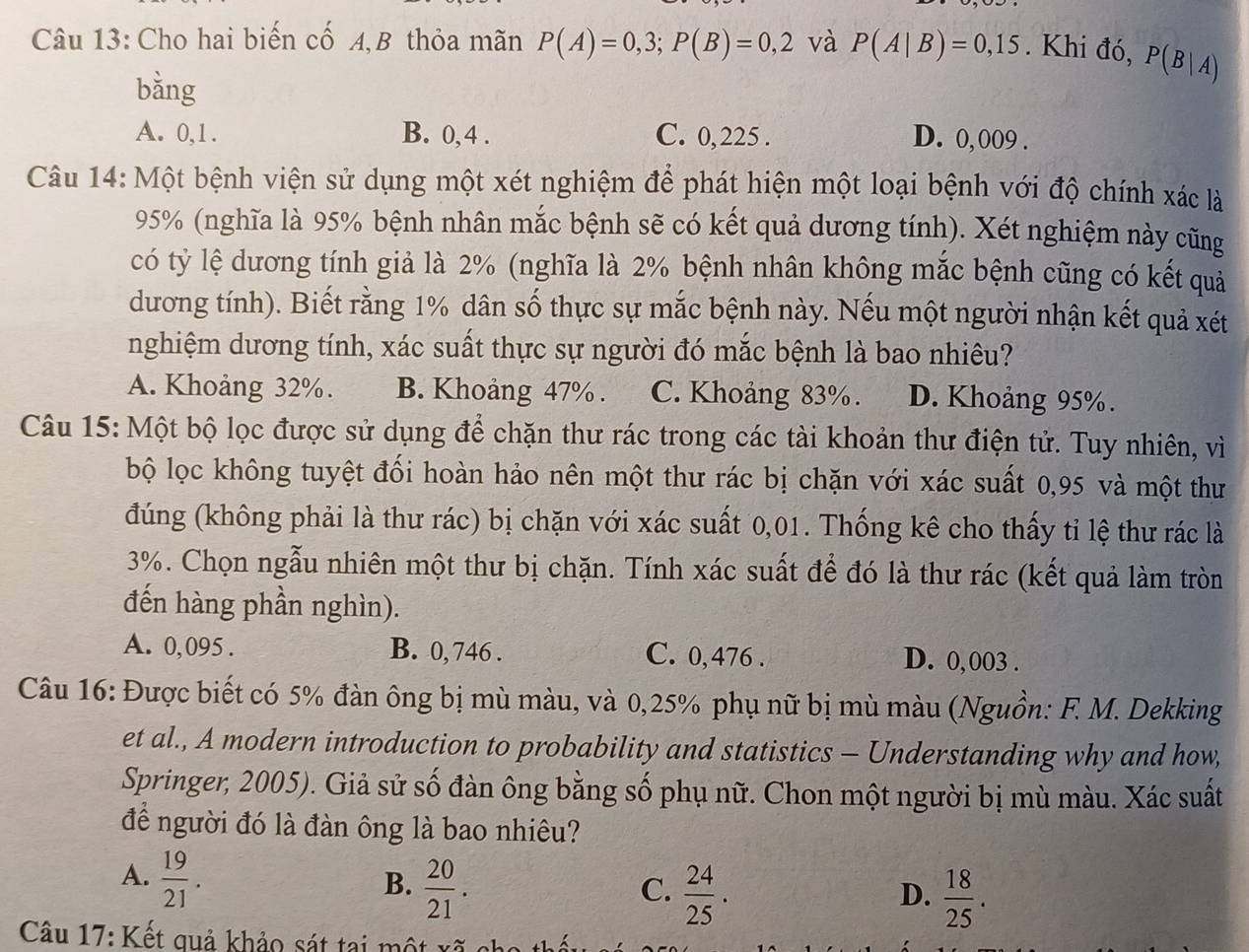 Cho hai biến cố A,B thỏa mãn P(A)=0,3;P(B)=0,2 và P(A|B)=0,15. Khi đó, P(B|A)
bằng
A. 0,1. B. 0,4 . C. 0,225 . D. 0,009 .
Câu 14: Một bệnh viện sử dụng một xét nghiệm để phát hiện một loại bệnh với độ chính xác là
95% (nghĩa là 95% bệnh nhân mắc bệnh sẽ có kết quả dương tính). Xét nghiệm này cũng
có tỷ lệ dương tính giả là 2% (nghĩa là 2% bệnh nhân không mắc bệnh cũng có kết quả
dương tính). Biết rằng 1% dân số thực sự mắc bệnh này. Nếu một người nhận kết quả xét
nghiệm dương tính, xác suất thực sự người đó mắc bệnh là bao nhiêu?
A. Khoảng 32%. B. Khoảng 47%. C. Khoảng 83%. D. Khoảng 95%.
Câu 15: Một bộ lọc được sử dụng để chặn thư rác trong các tài khoản thư điện tử. Tuy nhiên, vì
bộ lọc không tuyệt đối hoàn hảo nên một thư rác bị chặn với xác suất 0,95 và một thư
đúng (không phải là thư rác) bị chặn với xác suất 0,01. Thống kê cho thấy tỉ lệ thư rác là
3%. Chọn ngẫu nhiên một thư bị chặn. Tính xác suất để đó là thư rác (kết quả làm tròn
đến hàng phần nghìn).
A. 0, 095 . B. 0, 746 . C. 0,476 . D. 0,003 .
Câu 16: Được biết có 5% đàn ông bị mù màu, và 0,25% phụ nữ bị mù màu (Nguồn: F. M. Dekking
et al., A modern introduction to probability and statistics - Understanding why and how,
Springer, 2005). Giả sử số đàn ông bằng số phụ nữ. Chon một người bị mù màu. Xác suất
để người đó là đàn ông là bao nhiêu?
A.  19/21 .
B.  20/21 .  24/25 .
C.
D.  18/25 .
Câu 17: Kết quả khảo sát tại một xã